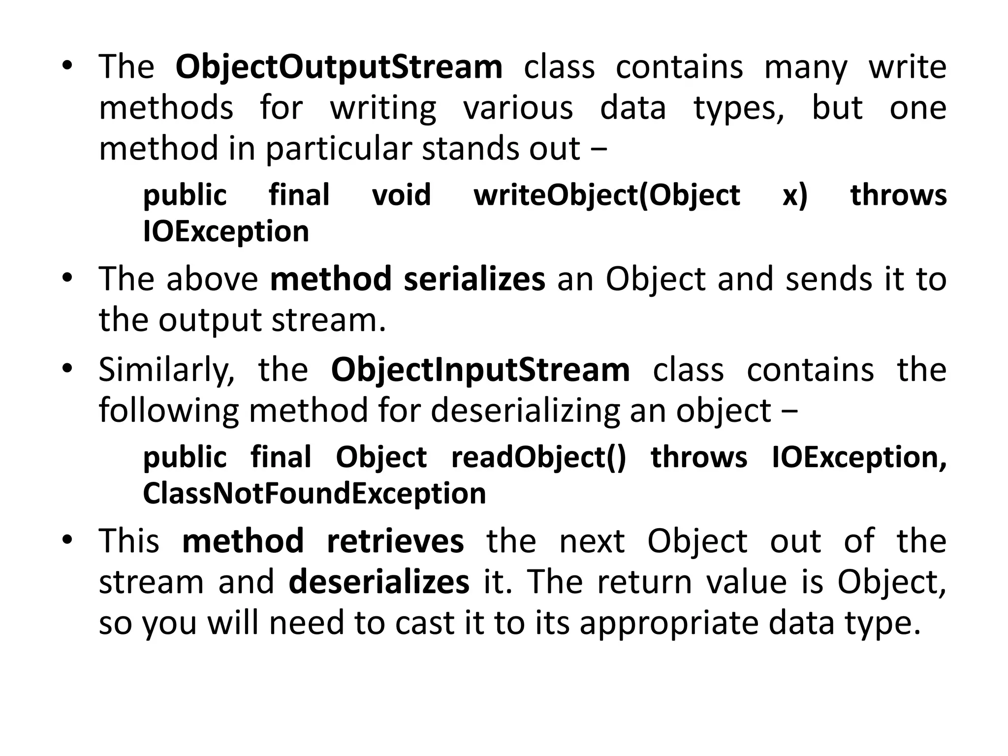 • The ObjectOutputStream class contains many write
methods for writing various data types, but one
method in particular stands out −
public final void writeObject(Object x) throws
IOException
• The above method serializes an Object and sends it to
the output stream.
• Similarly, the ObjectInputStream class contains the
following method for deserializing an object −
public final Object readObject() throws IOException,
ClassNotFoundException
• This method retrieves the next Object out of the
stream and deserializes it. The return value is Object,
so you will need to cast it to its appropriate data type.
 