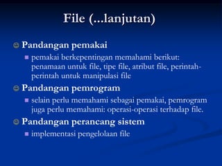 File (...lanjutan)
   Pandangan pemakai
       pemakai berkepentingan memahami berikut:
        penamaan untuk file, tipe file, atribut file, perintah-
        perintah untuk manipulasi file
   Pandangan pemrogram
       selain perlu memahami sebagai pemakai, pemrogram
        juga perlu memahami: operasi-operasi terhadap file.
   Pandangan perancang sistem
       implementasi pengelolaan file
 