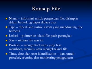 Konsep File
   Nama – informasi untuk pengacuan file, disimpan
    dalam bentuk yg dapat dibaca user
   Tipe – diperlukan untuk sistem yang mendukung tipe
    berbeda
   Lokasi – pointer ke lokasi file pada perangkat
   Size – ukuran file saat ini
   Proteksi – mengontrol siapa yang bisa
    membaca, menulis, atau mengeksekusi file
   Time, date, dan user identification – data untuk
    proteksi, security, dan monitoring penggunaan
 