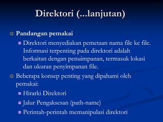 Direktori (...lanjutan)
   Pandangan pemakai
      Direktori menyediakan pemetaan nama file ke file.
       Informasi terpenting pada direktori adalah
       berkaitan dengan penuimpanan, termasuk lokasi
       dan ukuran penyimpanan file.
   Beberapa konsep penting yang dipahami oleh
    pemakai:
      Hirarki Direktori

      Jalur Pengaksesan (path-name)

      Perintah-perintah memanipulasi direktori
 