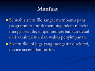 Manfaat
 Sebuah sistem file sangat membantu para
  programmer untuk memungkinkan mereka
  mengakses file, tanpa memperhatikan detail
  dari karakteristik dan waktu penyimpanan.
 Sistem file ini juga yang mengatur direktori,
  device access dan buffer.
 