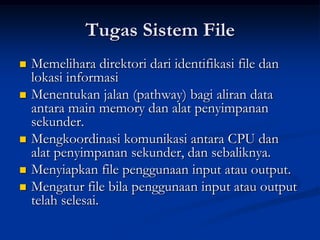 Tugas Sistem File
   Memelihara direktori dari identifikasi file dan
    lokasi informasi
   Menentukan jalan (pathway) bagi aliran data
    antara main memory dan alat penyimpanan
    sekunder.
   Mengkoordinasi komunikasi antara CPU dan
    alat penyimpanan sekunder, dan sebaliknya.
   Menyiapkan file penggunaan input atau output.
   Mengatur file bila penggunaan input atau output
    telah selesai.
 