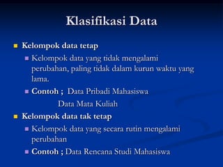 Klasifikasi Data
   Kelompok data tetap
     Kelompok data yang tidak mengalami
      perubahan, paling tidak dalam kurun waktu yang
      lama.
     Contoh ; Data Pribadi Mahasiswa

             Data Mata Kuliah
   Kelompok data tak tetap
     Kelompok data yang secara rutin mengalami
      perubahan
     Contoh ; Data Rencana Studi Mahasiswa
 