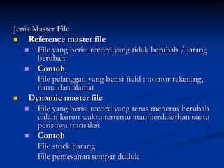 Jenis Master File
    Reference master file
    File yang berisi record yang tidak berubah / jarang
       berubah
    Contoh
       File pelanggan yang berisi field : nomor rekening,
       nama dan alamat
    Dynamic master file
    File yang berisi record yang terus menerus berubah
       dalam kurun waktu tertentu atau berdasarkan suatu
       peristiwa transaksi.
    Contoh
       File stock barang
       File pemesanan tempat duduk
 