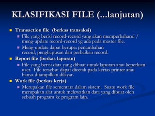 KLASIFIKASI FILE (...lanjutan)
   Transaction file (berkas transaksi)
      File yang berisi record-record yang akan memperbaharui /
       meng-update record-record yg ada pada master file.
      Meng-update dapat berupa: penambahan
       record, penghapusan dan perbaikan record.
   Report file (berkas laporan)
      File yang berisi data yang dibuat untuk laporan atau keperluan
       user. File tersebut dapat dicetak pada kertas printer atau
       hanya ditampilkan dilayar.
   Work file (berkas kerja)
      Merupakan file sementara dalam sistem. Suatu work file
       merupakan alat untuk melewatkan data yang dibuat oleh
       sebuah program ke program lain.
 