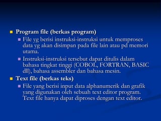    Program file (berkas program)
      File yg berisi instruksi-instruksi untuk memproses
       data yg akan disimpan pada file lain atau pd memori
       utama.
      Instruksi-instruksi tersebut dapat ditulis dalam
       bahasa tingkat tinggi (COBOL, FORTRAN, BASIC
       dll), bahasa assembler dan bahasa mesin.
   Text file (berkas teks)
      File yang berisi input data alphanumerik dan grafik
       yang digunakan oleh sebuah text editor program.
       Text file hanya dapat diproses dengan text editor.
 