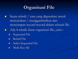 Organisasi File
   Suatu teknik / cara yang digunakan untuk
    menyatakan / menggambarkan dan
    menyimpan record-record dalam sebuah file.
   Ada 4 teknik dasar organisasi file, yaitu :
       Sequential File
       Relatif File
       Index Sequential File
       Multi-Key file
 