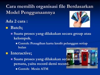 Cara memilih organisasi file Berdasarkan
Model Penggunaannya
Ada 2 cara :
 Batch;
       Suatu proses yang dilakukan secara group atau
        kelompok.
            Contoh: Penagihan kartu kredit pelanggan setiap
             bulan
   Interactive;
       Suatu proses yang dilakukan secara satu
        persatu, yaitu record demi record.
            Contoh: Mesin ATM
 