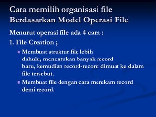 Cara memilih organisasi file
Berdasarkan Model Operasi File
Menurut operasi file ada 4 cara :
1. File Creation ;
   Membuat struktur file lebih
    dahulu, menentukan banyak record
    baru, kemudian record-record dimuat ke dalam
    file tersebut.
   Membuat file dengan cara merekam record
    demi record.
 