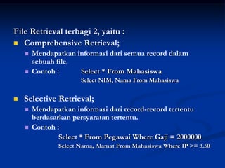 File Retrieval terbagi 2, yaitu :
 Comprehensive Retrieval;
       Mendapatkan informasi dari semua record dalam
        sebuah file.
       Contoh :     Select * From Mahasiswa
                      Select NIM, Nama From Mahasiswa


   Selective Retrieval;
       Mendapatkan informasi dari record-record tertentu
        berdasarkan persyaratan tertentu.
       Contoh :
                Select * From Pegawai Where Gaji = 2000000
               Select Nama, Alamat From Mahasiswa Where IP >= 3.50
 