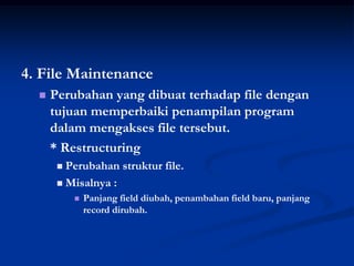 4. File Maintenance
     Perubahan yang dibuat terhadap file dengan
      tujuan memperbaiki penampilan program
      dalam mengakses file tersebut.
      * Restructuring
        Perubahan struktur file.
        Misalnya :
              Panjang field diubah, penambahan field baru, panjang
               record dirubah.
 