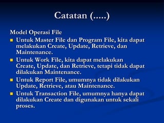 Catatan (.....)
Model Operasi File
 Untuk Master File dan Program File, kita dapat
  melakukan Create, Update, Retrieve, dan
  Maintenance.
 Untuk Work File, kita dapat melakukan
  Create, Update, dan Retrieve, tetapi tidak dapat
  dilakukan Maintenance.
 Untuk Report File, umumnya tidak dilakukan
  Update, Retrieve, atau Maintenance.
 Untuk Transaction File, umumnya hanya dapat
  dilakukan Create dan digunakan untuk sekali
  proses.
 