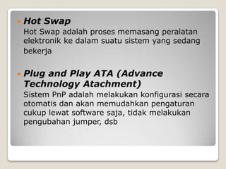    Hot Swap
    Hot Swap adalah proses memasang peralatan
    elektronik ke dalam suatu sistem yang sedang
    bekerja


   Plug and Play ATA (Advance
    Technology Atachment)
    Sistem PnP adalah melakukan konfigurasi secara
    otomatis dan akan memudahkan pengaturan
    cukup lewat software saja, tidak melakukan
    pengubahan jumper, dsb
 