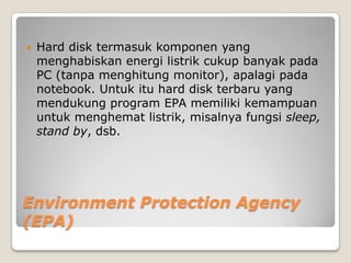    Hard disk termasuk komponen yang
    menghabiskan energi listrik cukup banyak pada
    PC (tanpa menghitung monitor), apalagi pada
    notebook. Untuk itu hard disk terbaru yang
    mendukung program EPA memiliki kemampuan
    untuk menghemat listrik, misalnya fungsi sleep,
    stand by, dsb.




Environment Protection Agency
(EPA)
 