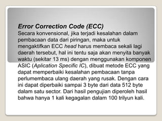 Error Correction Code (ECC)
Secara konvensional, jika terjadi kesalahan dalam
pembacaan data dari piringan, maka untuk
mengaktifkan ECC head harus membaca sekali lagi
daerah tersebut, hal ini tentu saja akan menyita banyak
waktu (sekitar 13 ms) dengan menggunakan komponen
ASIC (Aplication Specific IC), dibuat metode ECC yang
dapat memperbaiki kesalahan pembacaan tanpa
perlumembaca ulang daerah yang rusak. Dengan cara
ini dapat diperbaiki sampai 3 byte dari data 512 byte
dalam satu sector. Dari hasil pengujian diperoleh hasil
bahwa hanya 1 kali kegagalan dalam 100 trilyun kali.
 