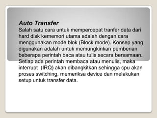 Auto Transfer
Salah satu cara untuk mempercepat tranfer data dari
hard disk kememori utama adalah dengan cara
menggunakan mode blok (Block mode). Konsep yang
digunakan adalah untuk memungkinkan pemberian
beberapa perintah baca atau tulis secara bersamaan.
Setiap ada perintah membaca atau menulis, maka
interrupt (IRQ) akan dibangkitkan sehingga cpu akan
proses switching, memeriksa device dan melakukan
setup untuk transfer data.
 