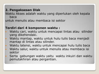 2. Pengaksesan Disk
Waktu Akses adalah waktu yang diperlukan oleh kepala
   baca
untuk menulis atau membaca isi sektor

Terdiri dari 4 komponen waktu :
 Waktu cari, waktu untuk mencapai lintas atau silinder
  yang dikehendaki.
 Waktu mantap, waktu untuk hulu tulis baca menjadi
  mantap di lintas atau silinder.
 Waktu latensi, waktu untuk mencapai hulu tulis baca
 Waktu salur, waktu untuk menulis atau membaca isi
  sektor
 Serta gabungan waktu yaitu waktu inkuiri dan waktu
  pemutakhiran atau pergantian.
 