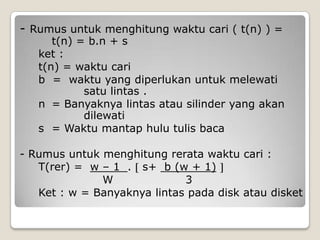 - Rumus untuk menghitung waktu cari ( t(n) ) =
      t(n) = b.n + s
   ket :
   t(n) = waktu cari
   b = waktu yang diperlukan untuk melewati
            satu lintas .
   n = Banyaknya lintas atau silinder yang akan
            dilewati
   s = Waktu mantap hulu tulis baca

- Rumus untuk menghitung rerata waktu cari :
   T(rer) = w – 1 . s+ b (w + 1)
              W              3
   Ket : w = Banyaknya lintas pada disk atau disket
 