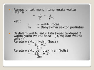   Rumus untuk menghitung rerata waktu
    latensi :
                = r - r
                  2    2m
    ket :
              r  = waktu rotasi
              m  = Banyaknya sektor perlintas
   Di dalam waktu salur kita kenal terdapat 2
    waktu yaitu waktu baca ( r/m) dan waktu
    tulis (r).
    Rerata waktu inkuiri (baca)
               = r (m +1)
                    2m
    Rerata waktu pemutakhiran (tulis)
               = r (3m + 1)
                    2m
 
