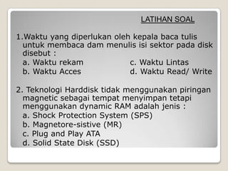 LATIHAN SOAL

1.Waktu yang diperlukan oleh kepala baca tulis
  untuk membaca dam menulis isi sektor pada disk
  disebut :
  a. Waktu rekam            c. Waktu Lintas
  b. Waktu Acces            d. Waktu Read/ Write

2. Teknologi Harddisk tidak menggunakan piringan
  magnetic sebagai tempat menyimpan tetapi
  menggunakan dynamic RAM adalah jenis :
  a. Shock Protection System (SPS)
  b. Magnetore-sistive (MR)
  c. Plug and Play ATA
  d. Solid State Disk (SSD)
 
