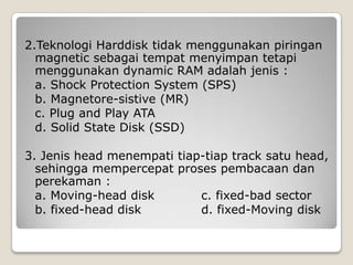 2.Teknologi Harddisk tidak menggunakan piringan
  magnetic sebagai tempat menyimpan tetapi
  menggunakan dynamic RAM adalah jenis :
  a. Shock Protection System (SPS)
  b. Magnetore-sistive (MR)
  c. Plug and Play ATA
  d. Solid State Disk (SSD)

3. Jenis head menempati tiap-tiap track satu head,
  sehingga mempercepat proses pembacaan dan
  perekaman :
  a. Moving-head disk       c. fixed-bad sector
  b. fixed-head disk        d. fixed-Moving disk
 