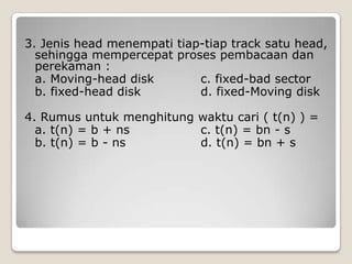 3. Jenis head menempati tiap-tiap track satu head,
  sehingga mempercepat proses pembacaan dan
  perekaman :
  a. Moving-head disk       c. fixed-bad sector
  b. fixed-head disk        d. fixed-Moving disk

4. Rumus untuk menghitung waktu cari ( t(n) ) =
  a. t(n) = b + ns        c. t(n) = bn - s
  b. t(n) = b - ns        d. t(n) = bn + s
 