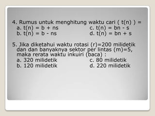 4. Rumus untuk menghitung waktu cari ( t(n) ) =
  a. t(n) = b + ns        c. t(n) = bn - s
  b. t(n) = b - ns        d. t(n) = bn + s

5. Jika diketahui waktu rotasi (r)=200 milidetik
  dan dan banyaknya sektor per lintas (m)=5,
  maka rerata waktu inkuiri (baca) :
  a. 320 milidetik             c. 80 milidetik
  b. 120 milidetik             d. 220 milidetik
 