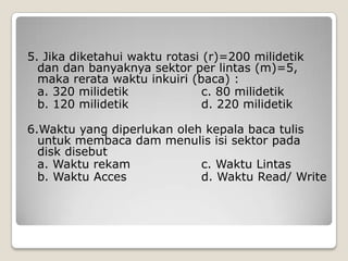 5. Jika diketahui waktu rotasi (r)=200 milidetik
  dan dan banyaknya sektor per lintas (m)=5,
  maka rerata waktu inkuiri (baca) :
  a. 320 milidetik             c. 80 milidetik
  b. 120 milidetik             d. 220 milidetik

6.Waktu yang diperlukan oleh kepala baca tulis
  untuk membaca dam menulis isi sektor pada
  disk disebut
  a. Waktu rekam            c. Waktu Lintas
  b. Waktu Acces            d. Waktu Read/ Write
 