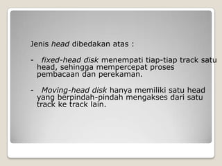 Jenis head dibedakan atas :

-    fixed-head disk menempati tiap-tiap track satu
    head, sehingga mempercepat proses
    pembacaan dan perekaman.

-     Moving-head disk hanya memiliki satu head
    yang berpindah-pindah mengakses dari satu
    track ke track lain.
 