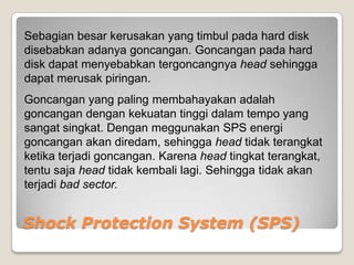 Sebagian besar kerusakan yang timbul pada hard disk
disebabkan adanya goncangan. Goncangan pada hard
disk dapat menyebabkan tergoncangnya head sehingga
dapat merusak piringan.
Goncangan yang paling membahayakan adalah
goncangan dengan kekuatan tinggi dalam tempo yang
sangat singkat. Dengan meggunakan SPS energi
goncangan akan diredam, sehingga head tidak terangkat
ketika terjadi goncangan. Karena head tingkat terangkat,
tentu saja head tidak kembali lagi. Sehingga tidak akan
terjadi bad sector.


Shock Protection System (SPS)
 