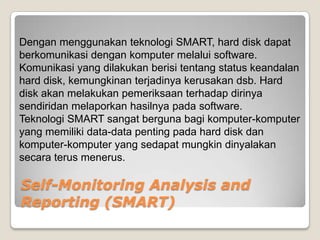 Dengan menggunakan teknologi SMART, hard disk dapat
berkomunikasi dengan komputer melalui software.
Komunikasi yang dilakukan berisi tentang status keandalan
hard disk, kemungkinan terjadinya kerusakan dsb. Hard
disk akan melakukan pemeriksaan terhadap dirinya
sendiridan melaporkan hasilnya pada software.
Teknologi SMART sangat berguna bagi komputer-komputer
yang memiliki data-data penting pada hard disk dan
komputer-komputer yang sedapat mungkin dinyalakan
secara terus menerus.

Self-Monitoring Analysis and
Reporting (SMART)
 