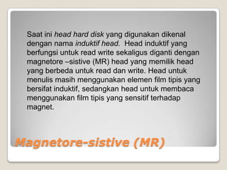 Saat ini head hard disk yang digunakan dikenal
 dengan nama induktif head. Head induktif yang
 berfungsi untuk read write sekaligus diganti dengan
 magnetore –sistive (MR) head yang memilik head
 yang berbeda untuk read dan write. Head untuk
 menulis masih menggunakan elemen film tipis yang
 bersifat induktif, sedangkan head untuk membaca
 menggunakan film tipis yang sensitif terhadap
 magnet.



Magnetore-sistive (MR)
 