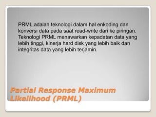 PRML adalah teknologi dalam hal enkoding dan
 konversi data pada saat read-write dari ke piringan.
 Teknologi PRML menawarkan kepadatan data yang
 lebih tinggi, kinerja hard disk yang lebih baik dan
 integritas data yang lebih terjamin.




Partial Response Maximum
Likelihood (PRML)
 