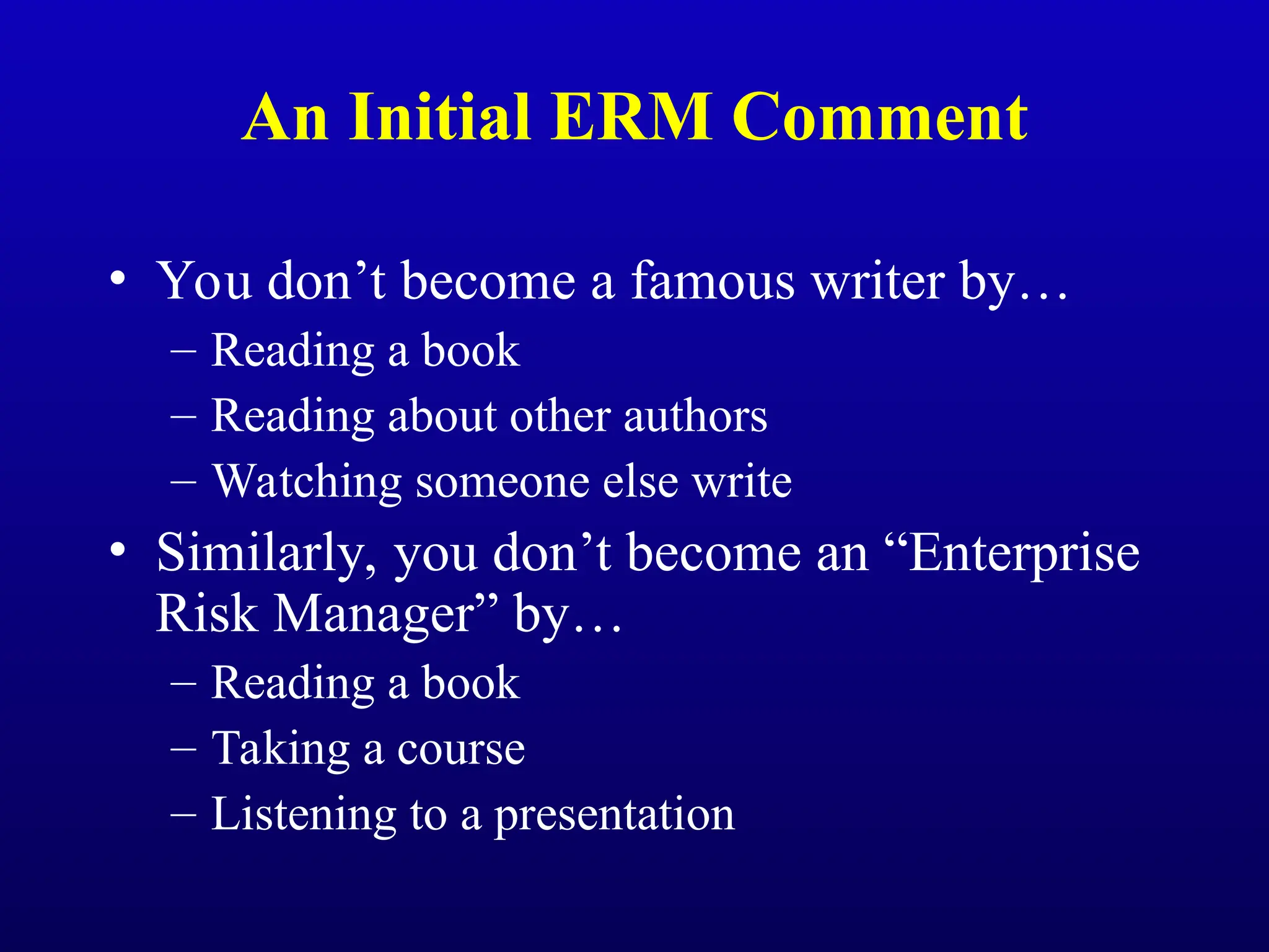 An Initial ERM Comment
• You don’t become a famous writer by…
– Reading a book
– Reading about other authors
– Watching someone else write
• Similarly, you don’t become an “Enterprise
Risk Manager” by…
– Reading a book
– Taking a course
– Listening to a presentation
 