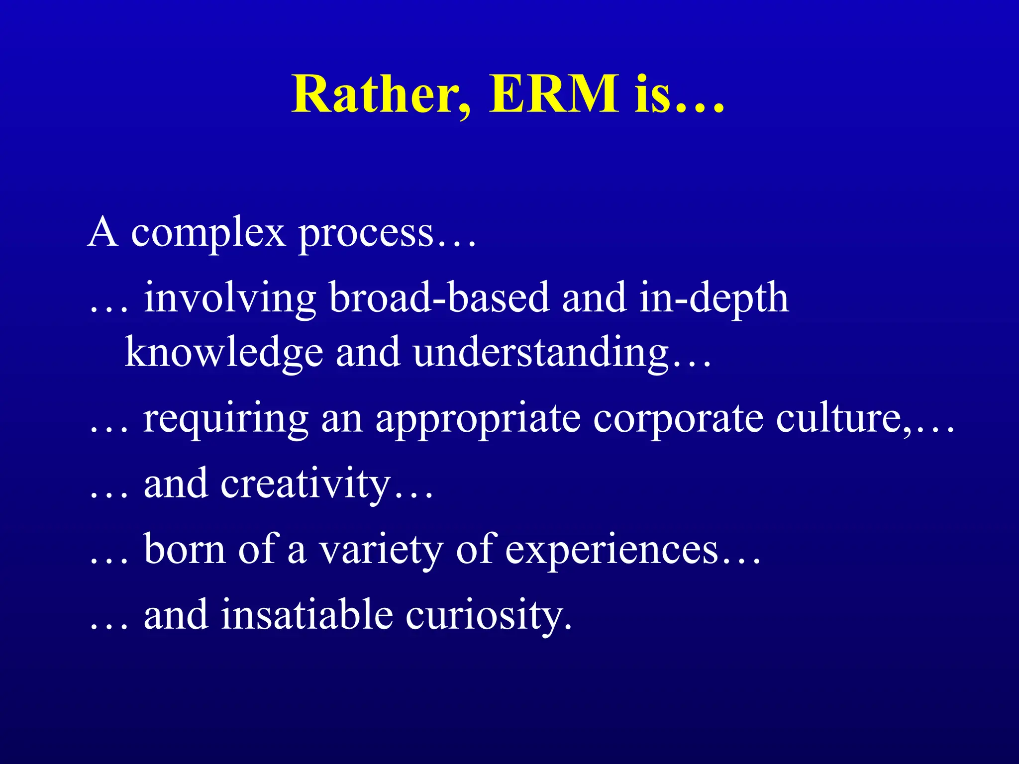 Rather, ERM is…
A complex process…
… involving broad-based and in-depth
knowledge and understanding…
… requiring an appropriate corporate culture,…
… and creativity…
… born of a variety of experiences…
… and insatiable curiosity.
 