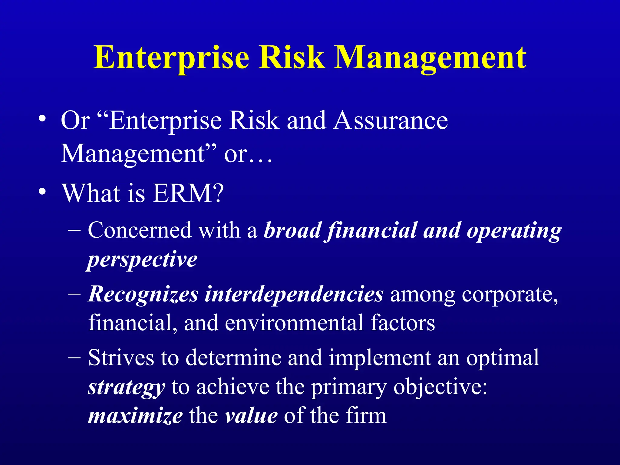 Enterprise Risk Management
• Or “Enterprise Risk and Assurance
Management” or…
• What is ERM?
– Concerned with a broad financial and operating
perspective
– Recognizes interdependencies among corporate,
financial, and environmental factors
– Strives to determine and implement an optimal
strategy to achieve the primary objective:
maximize the value of the firm
 