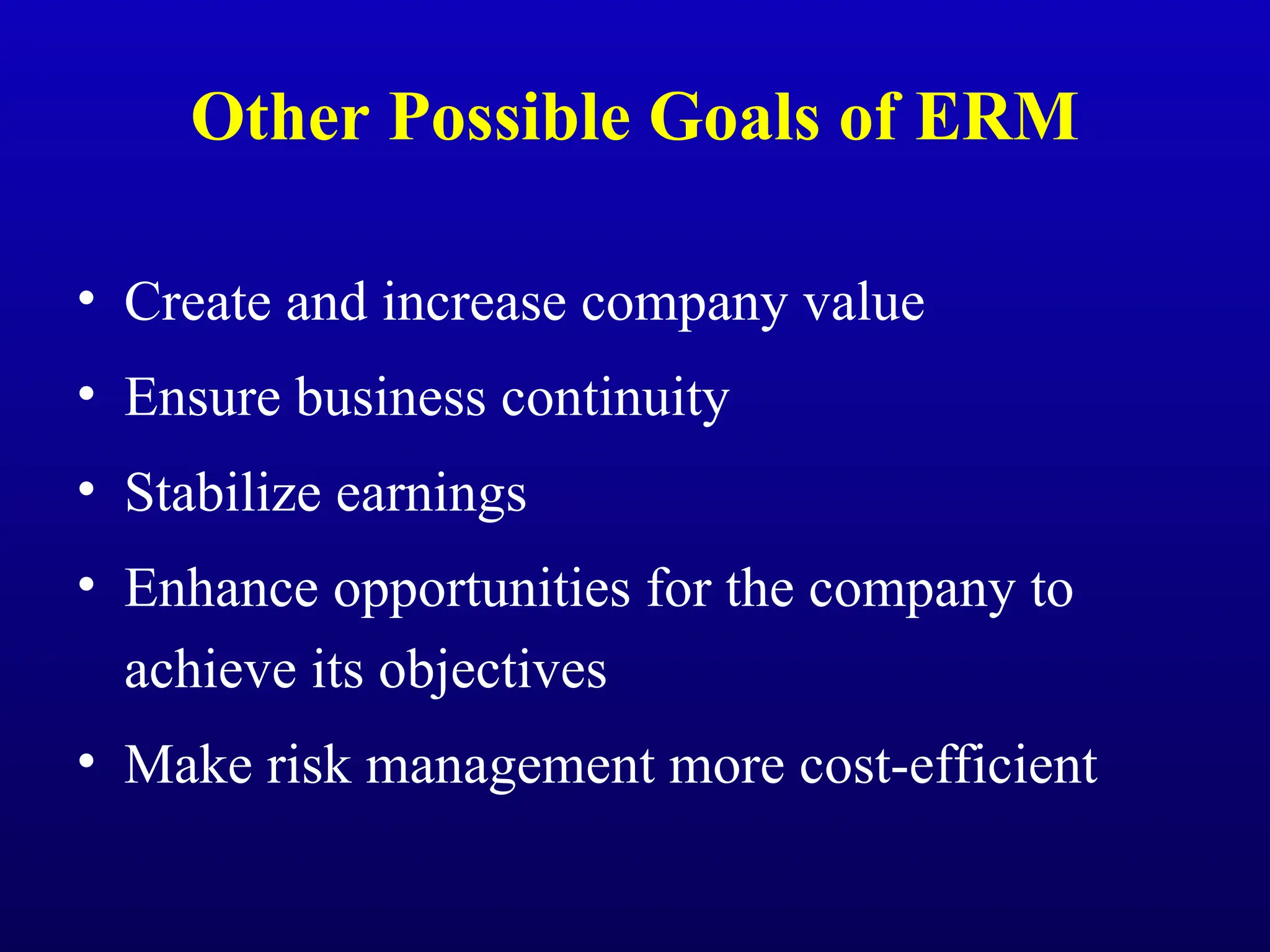 Other Possible Goals of ERM
• Create and increase company value
• Ensure business continuity
• Stabilize earnings
• Enhance opportunities for the company to
achieve its objectives
• Make risk management more cost-efficient
 