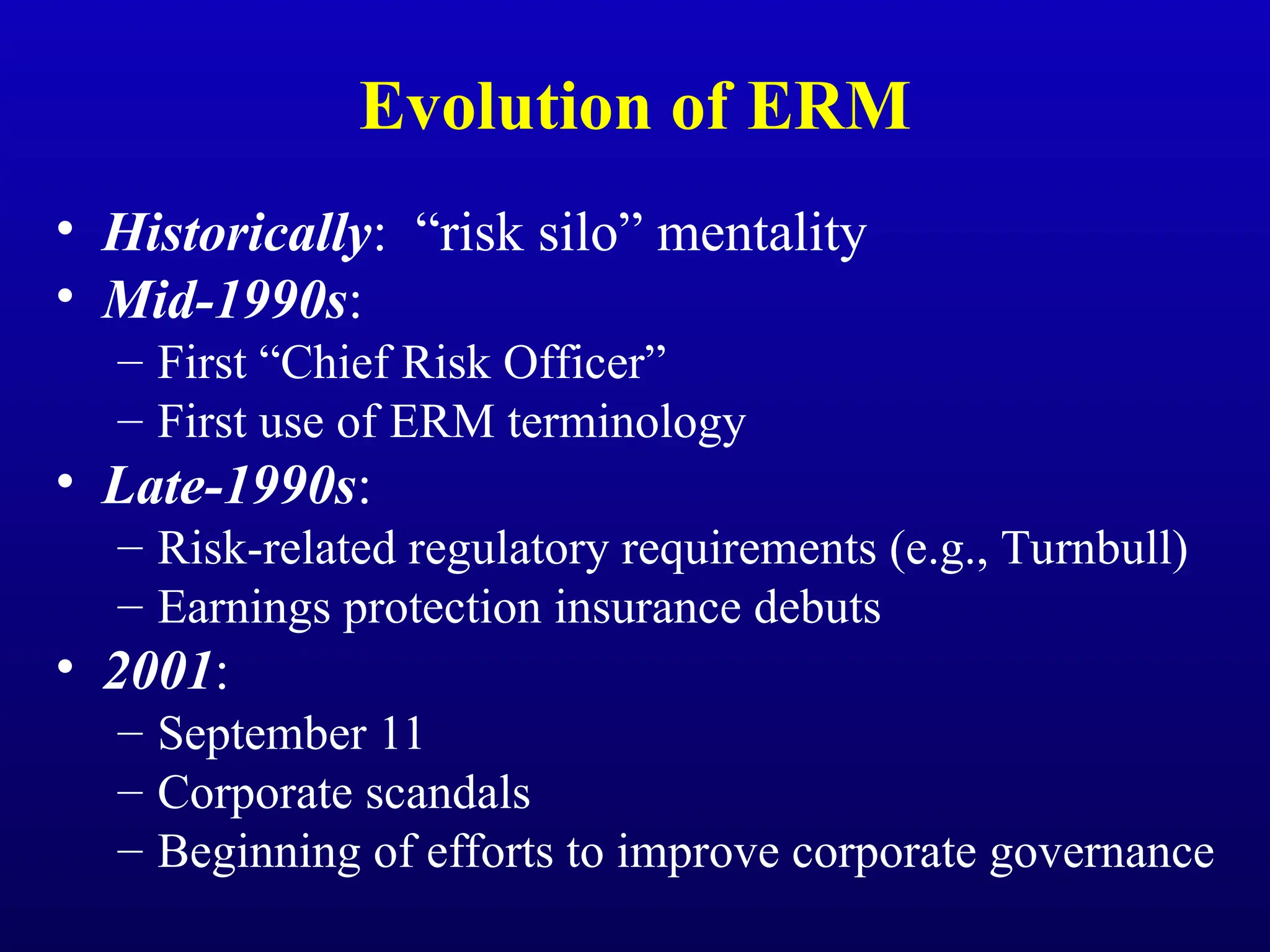 Evolution of ERM
• Historically: “risk silo” mentality
• Mid-1990s:
– First “Chief Risk Officer”
– First use of ERM terminology
• Late-1990s:
– Risk-related regulatory requirements (e.g., Turnbull)
– Earnings protection insurance debuts
• 2001:
– September 11
– Corporate scandals
– Beginning of efforts to improve corporate governance
 