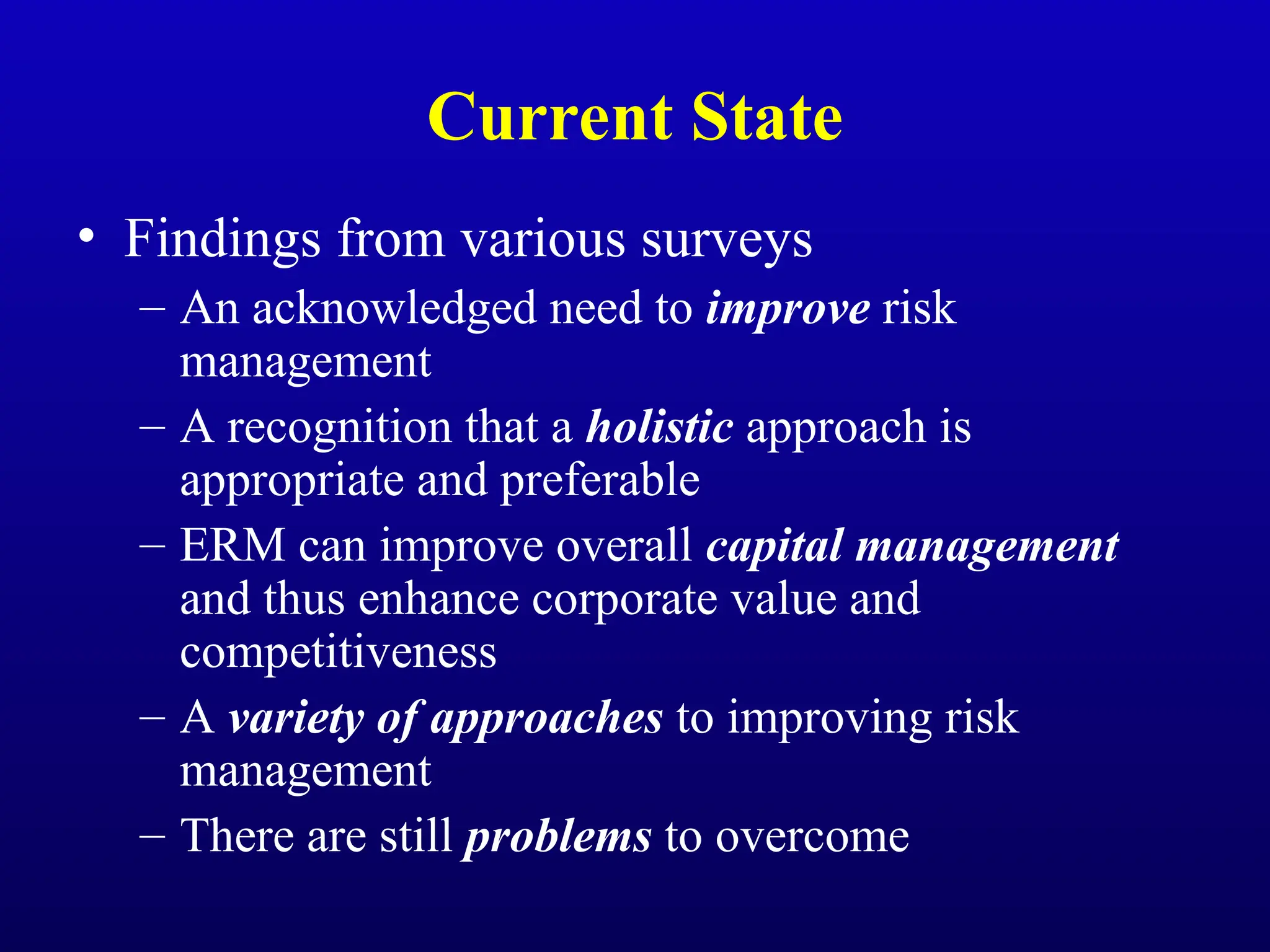 Current State
• Findings from various surveys
– An acknowledged need to improve risk
management
– A recognition that a holistic approach is
appropriate and preferable
– ERM can improve overall capital management
and thus enhance corporate value and
competitiveness
– A variety of approaches to improving risk
management
– There are still problems to overcome
 