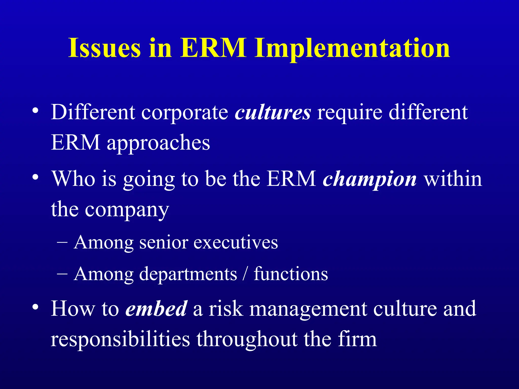 Issues in ERM Implementation
• Different corporate cultures require different
ERM approaches
• Who is going to be the ERM champion within
the company
– Among senior executives
– Among departments / functions
• How to embed a risk management culture and
responsibilities throughout the firm
 