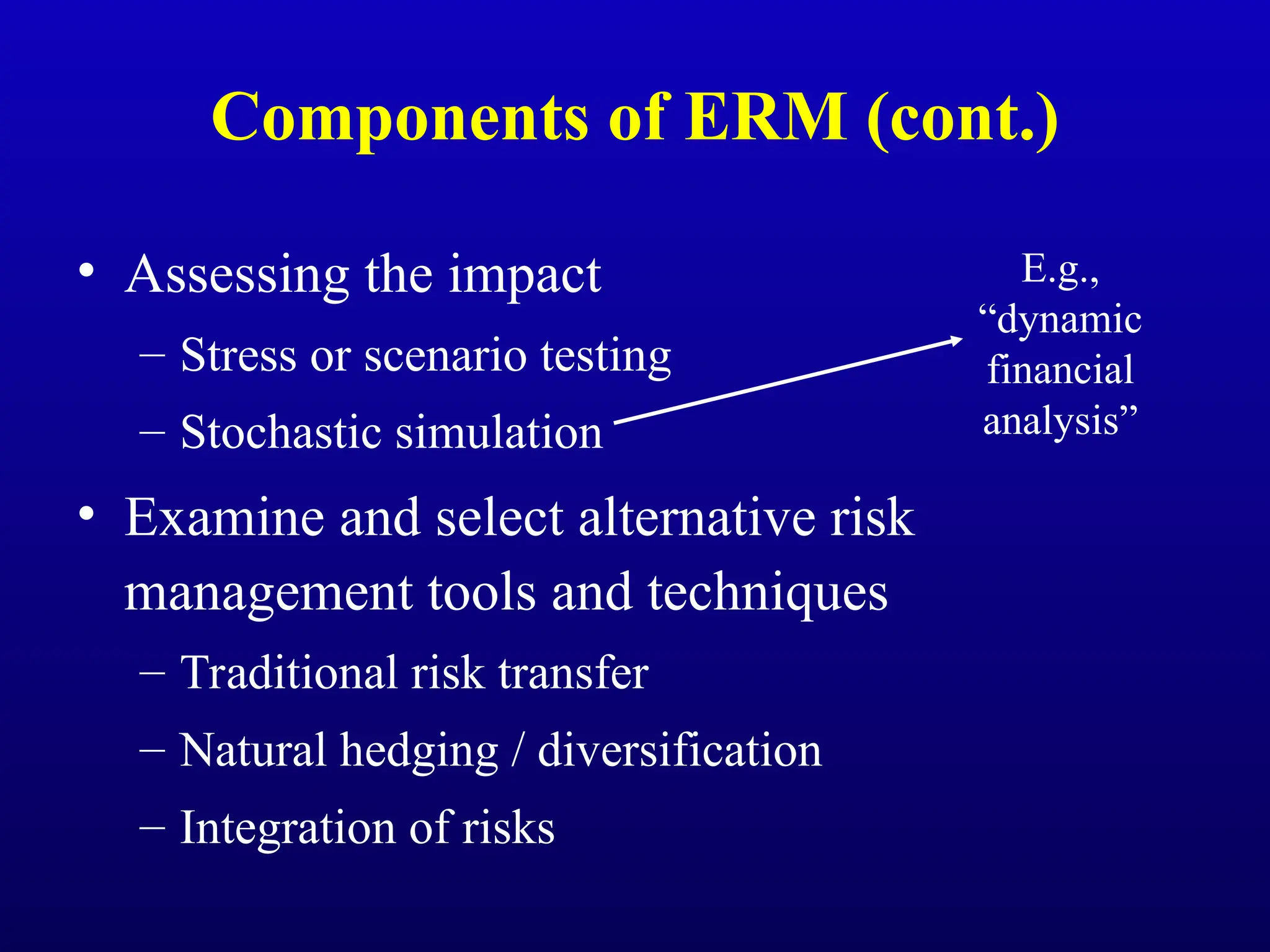 Components of ERM (cont.)
• Assessing the impact
– Stress or scenario testing
– Stochastic simulation
• Examine and select alternative risk
management tools and techniques
– Traditional risk transfer
– Natural hedging / diversification
– Integration of risks
E.g.,
“dynamic
financial
analysis”
 