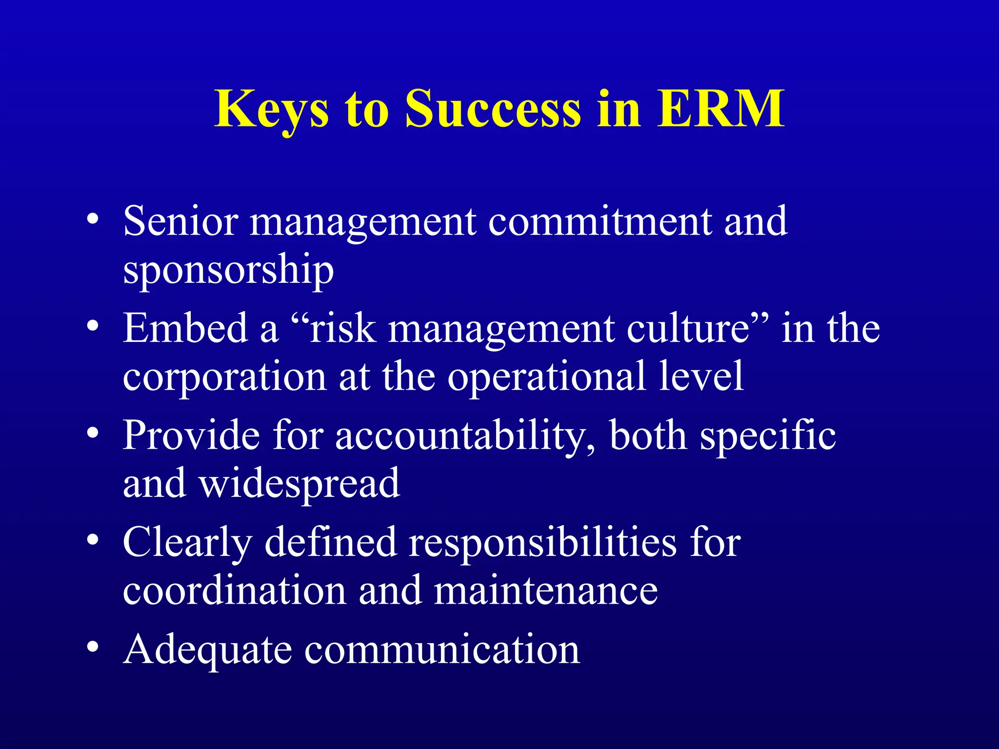 Keys to Success in ERM
• Senior management commitment and
sponsorship
• Embed a “risk management culture” in the
corporation at the operational level
• Provide for accountability, both specific
and widespread
• Clearly defined responsibilities for
coordination and maintenance
• Adequate communication
 