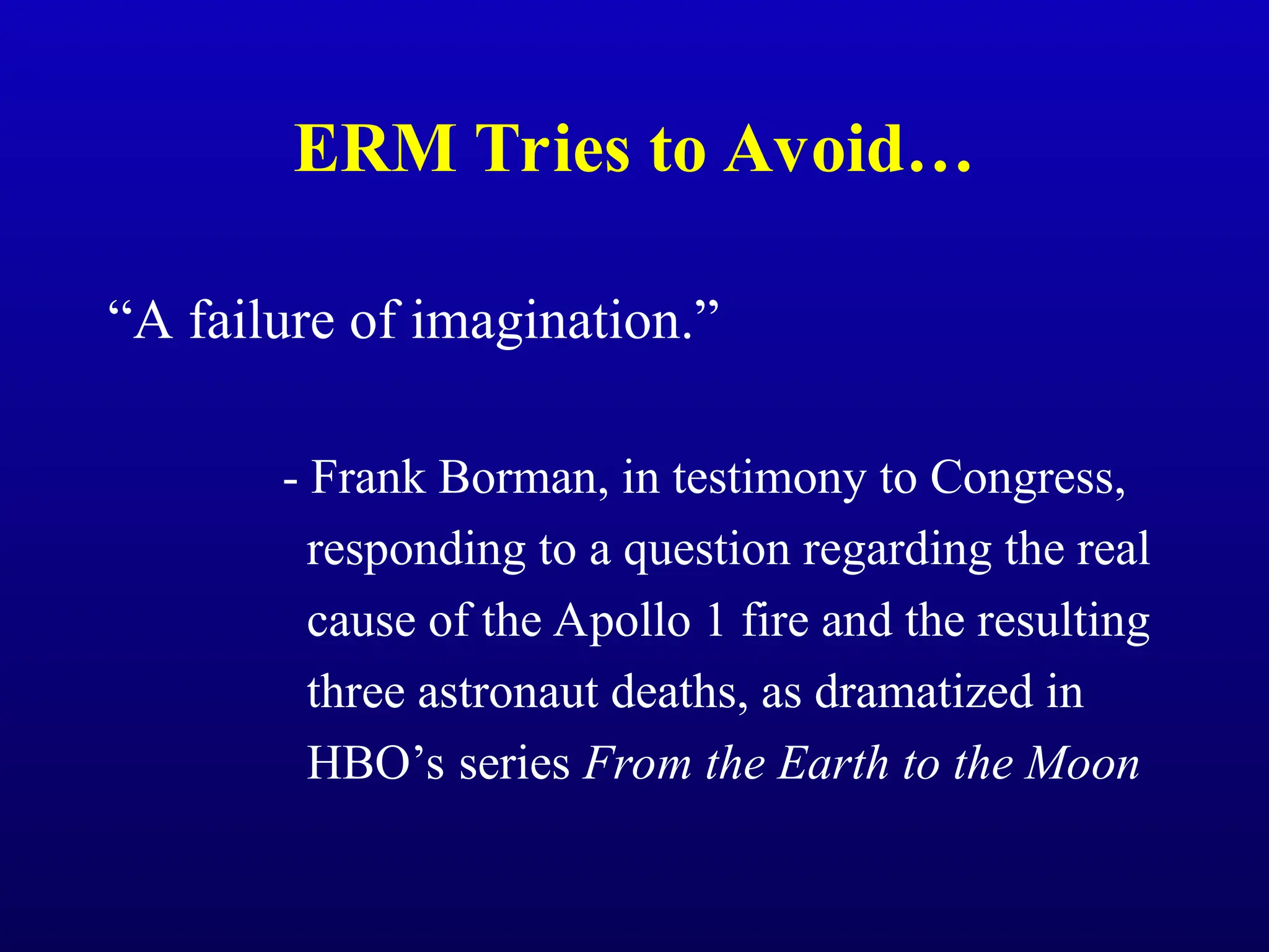 ERM Tries to Avoid…
“A failure of imagination.”
- Frank Borman, in testimony to Congress,
responding to a question regarding the real
cause of the Apollo 1 fire and the resulting
three astronaut deaths, as dramatized in
HBO’s series From the Earth to the Moon
 