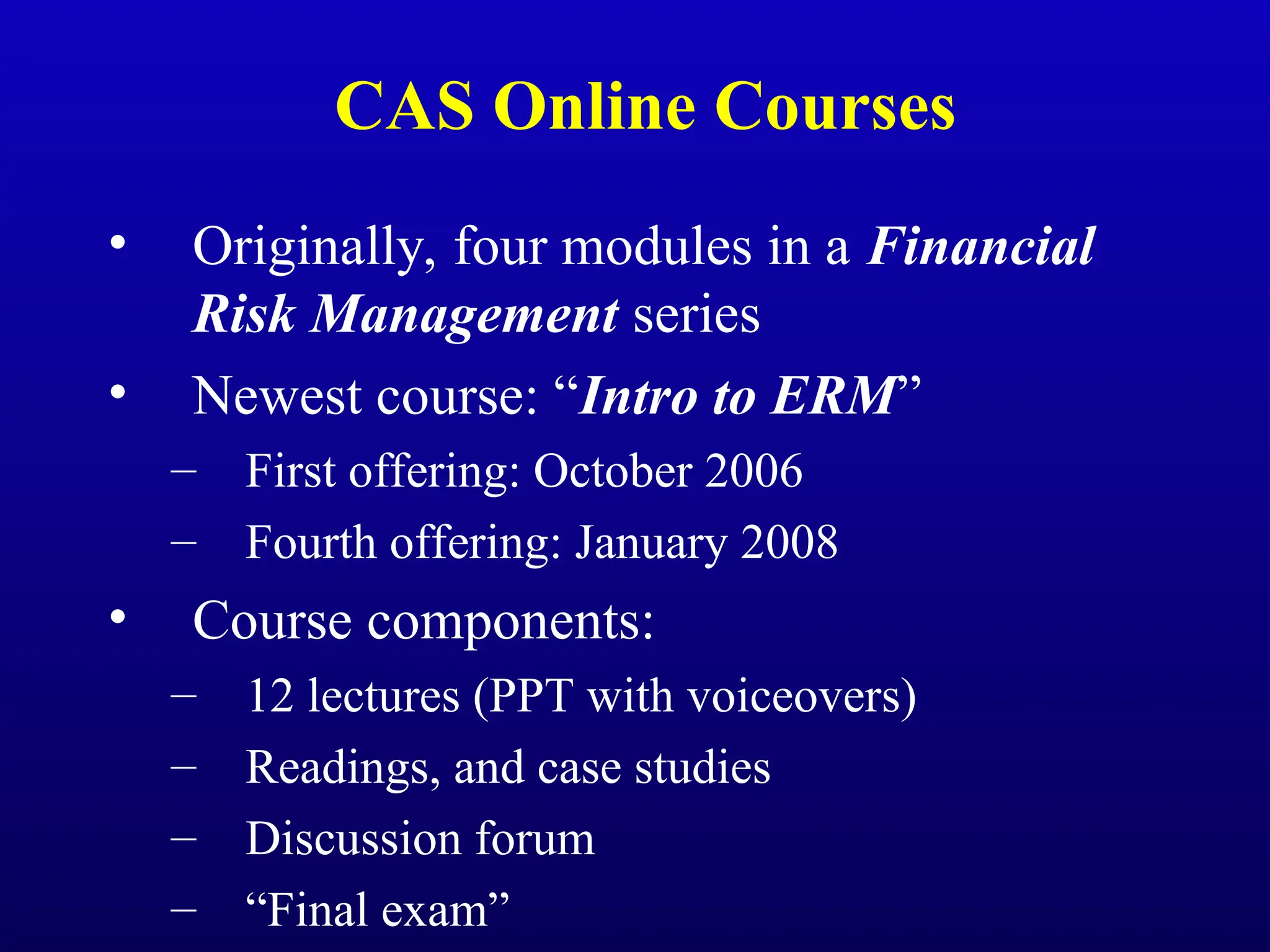 CAS Online Courses
• Originally, four modules in a Financial
Risk Management series
• Newest course: “Intro to ERM”
– First offering: October 2006
– Fourth offering: January 2008
• Course components:
– 12 lectures (PPT with voiceovers)
– Readings, and case studies
– Discussion forum
– “Final exam”
 