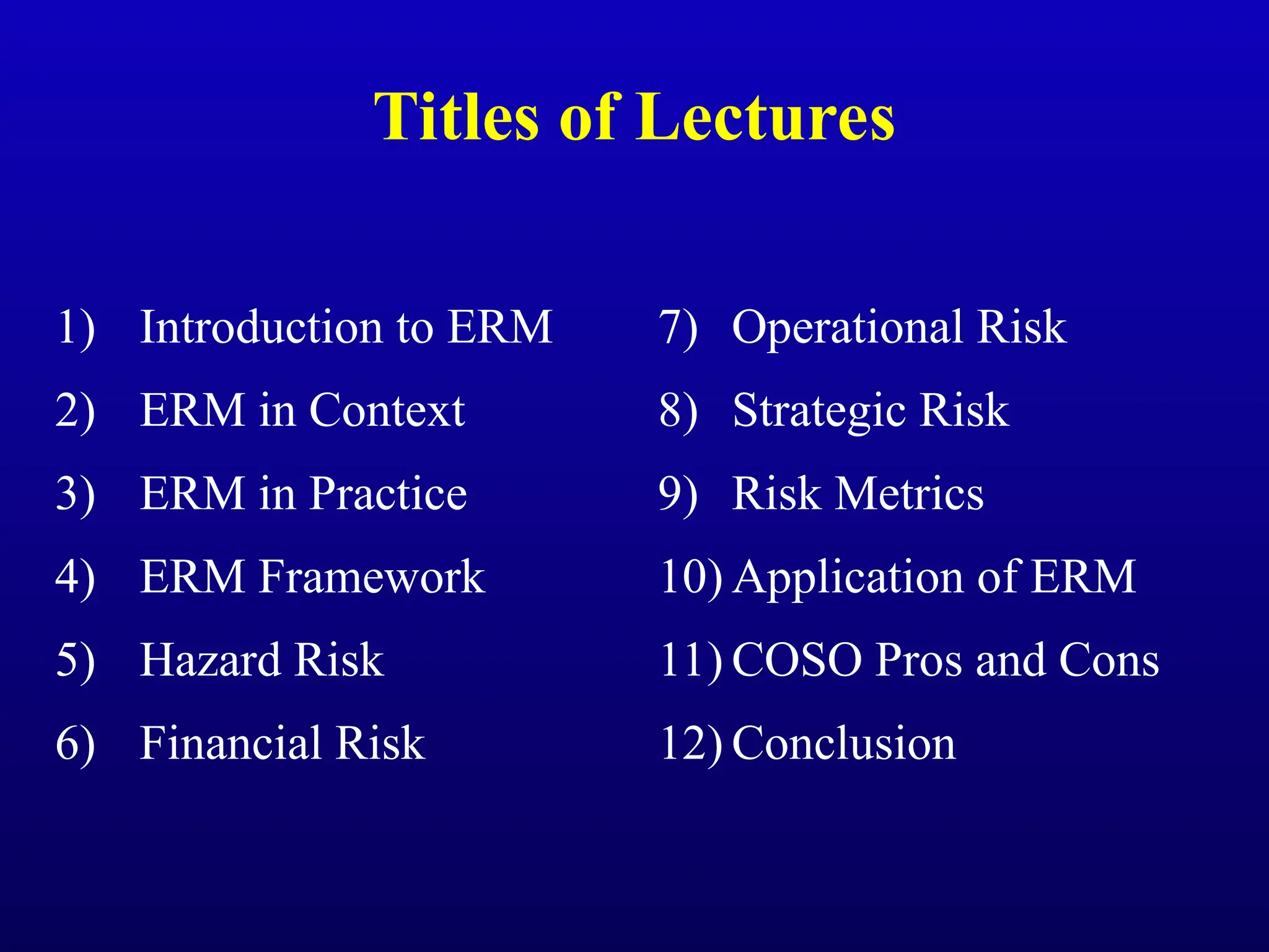 Titles of Lectures
1) Introduction to ERM
2) ERM in Context
3) ERM in Practice
4) ERM Framework
5) Hazard Risk
6) Financial Risk
7) Operational Risk
8) Strategic Risk
9) Risk Metrics
10) Application of ERM
11) COSO Pros and Cons
12) Conclusion
 