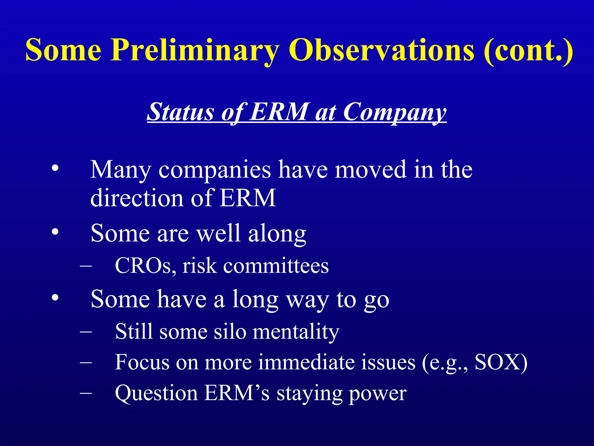 Some Preliminary Observations (cont.)
Status of ERM at Company
• Many companies have moved in the
direction of ERM
• Some are well along
– CROs, risk committees
• Some have a long way to go
– Still some silo mentality
– Focus on more immediate issues (e.g., SOX)
– Question ERM’s staying power
 
