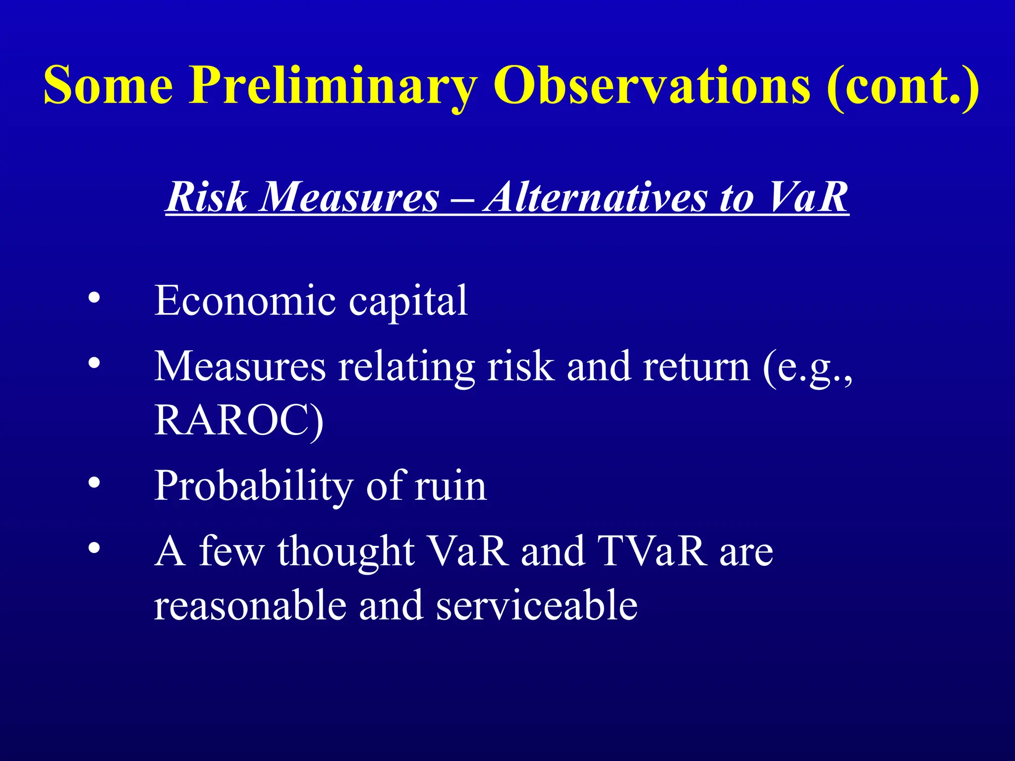 Some Preliminary Observations (cont.)
Risk Measures – Alternatives to VaR
• Economic capital
• Measures relating risk and return (e.g.,
RAROC)
• Probability of ruin
• A few thought VaR and TVaR are
reasonable and serviceable
 