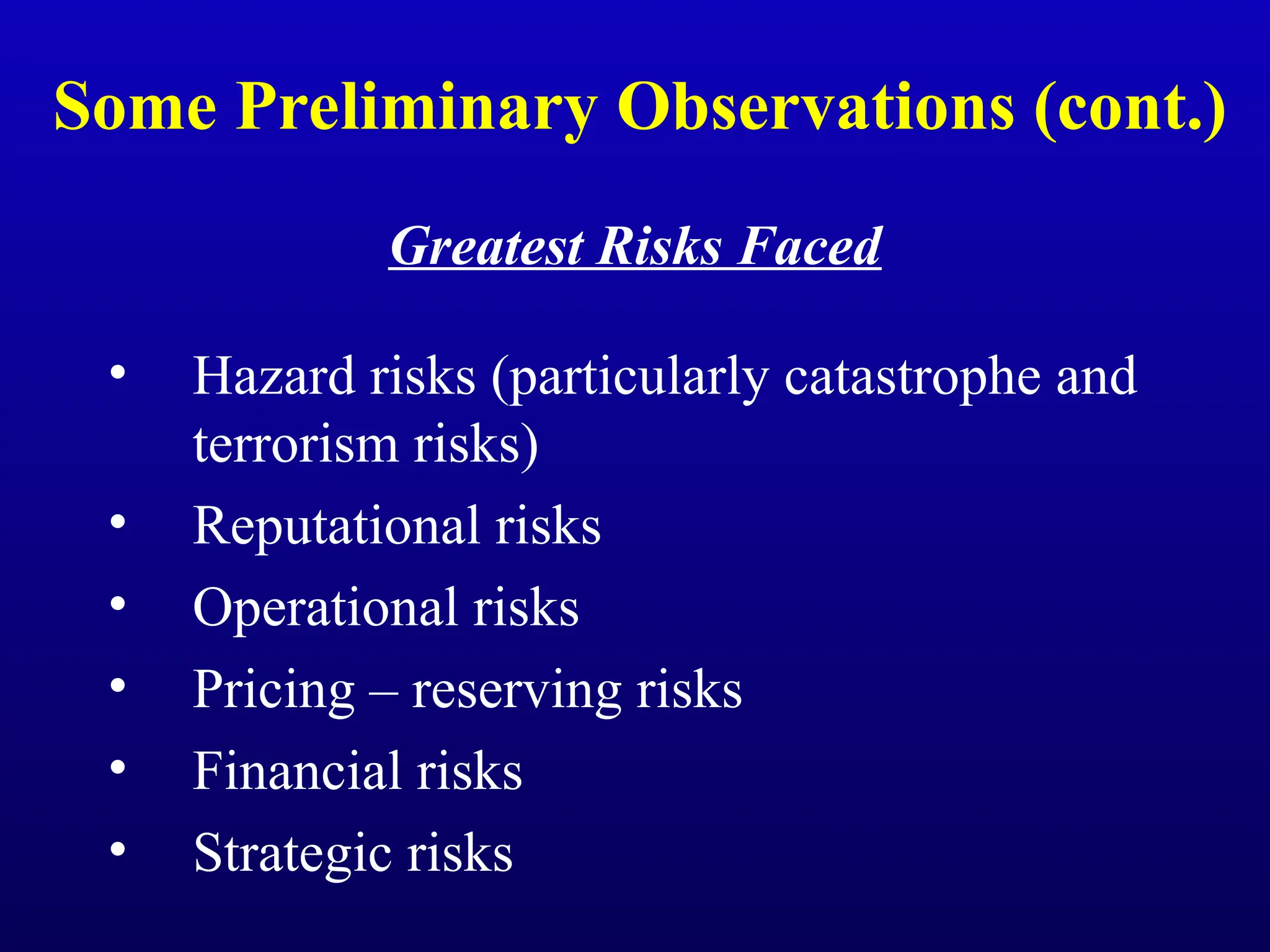 Some Preliminary Observations (cont.)
Greatest Risks Faced
• Hazard risks (particularly catastrophe and
terrorism risks)
• Reputational risks
• Operational risks
• Pricing – reserving risks
• Financial risks
• Strategic risks
 