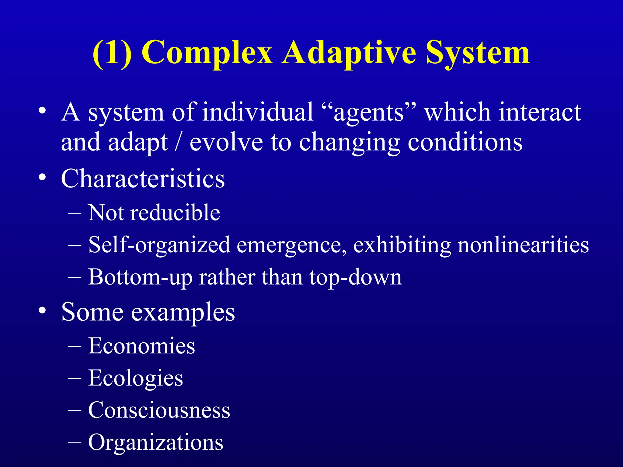 (1) Complex Adaptive System
• A system of individual “agents” which interact
and adapt / evolve to changing conditions
• Characteristics
– Not reducible
– Self-organized emergence, exhibiting nonlinearities
– Bottom-up rather than top-down
• Some examples
– Economies
– Ecologies
– Consciousness
– Organizations
 