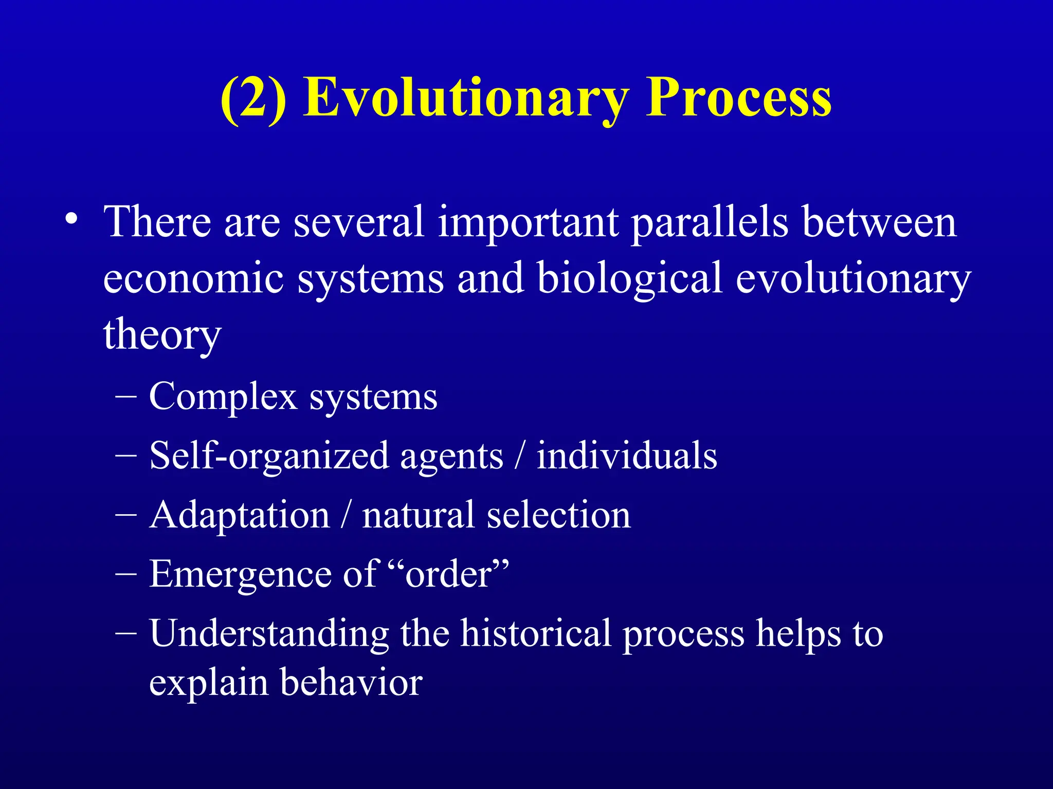 (2) Evolutionary Process
• There are several important parallels between
economic systems and biological evolutionary
theory
– Complex systems
– Self-organized agents / individuals
– Adaptation / natural selection
– Emergence of “order”
– Understanding the historical process helps to
explain behavior
 